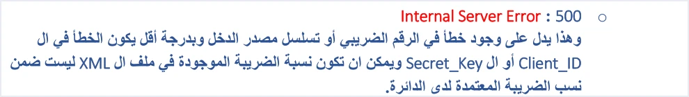 jofotara 500 tax number or income source الرقم الضريبي في فاتورة نظام الفوترة الوطني: أين يظهر | قيود شرح الدليل التقني لرمز 500 Internal Server Error: يدل على خطأ في الرقم الضريبي أو تسلسل مصدر الدخل، وبدرجة أقل في Client_ID أو Secret_Key، أو أن نسبة الضريبة في ملف XML ليست ضمن النسب المعتمدة لدى الدائرة، ولا طمس فيه