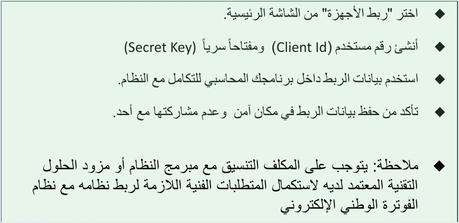 jofotara coordinate with your solution provider note مسؤولية المكلف ومزوّد الحلول في نظام الفوترة الوطني عند الربط | قيود نقاط مسار ربط الأجهزة في دليل الانضمام: اختيار ربط الأجهزة، وإنشاء Client Id وSecret Key، واستخدامهما في البرنامج المحاسبي، وحفظ بيانات الربط في مكان آمن وعدم مشاركتها، ثم ملاحظة «يتوجب على المكلف التنسيق مع مبرمج النظام أو مزود الحلول التقنية المعتمد لديه»، ولا طمس فيه